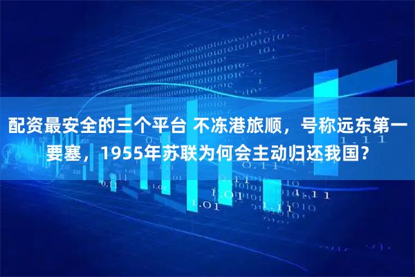 配资最安全的三个平台 不冻港旅顺，号称远东第一要塞，1955年苏联为何会主动归还我国？