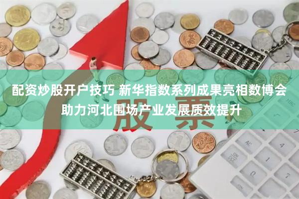 配资炒股开户技巧 新华指数系列成果亮相数博会 助力河北围场产业发展质效提升