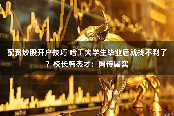 配资炒股开户技巧 哈工大学生毕业后就找不到了？校长韩杰才：网传属实