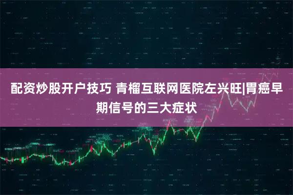 配资炒股开户技巧 青榴互联网医院左兴旺|胃癌早期信号的三大症状