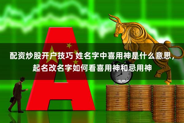 配资炒股开户技巧 姓名字中喜用神是什么意思，起名改名字如何看喜用神和忌用神