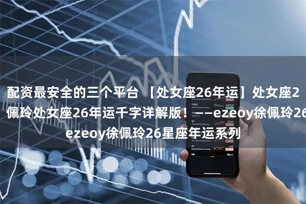 配资最安全的三个平台 【处女座26年运】处女座26年诸事亨通！佩玲处女座26年运千字详解版！——ezeoy徐佩玲26星座年运系列