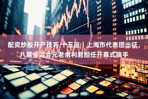 配资炒股开户技巧 十五运｜上海市代表团出征，八届全运会元老余利君担任开幕式旗手