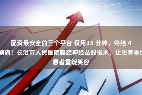 配资最安全的三个平台 仅用35 分钟，终结 4 个月剧痛！长治市人民医院腹腔神经丛毁损术，让患者重绽笑容