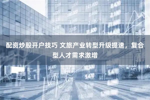 配资炒股开户技巧 文旅产业转型升级提速，复合型人才需求激增
