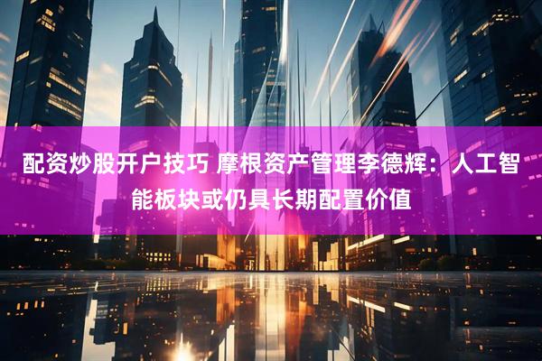 配资炒股开户技巧 摩根资产管理李德辉：人工智能板块或仍具长期配置价值