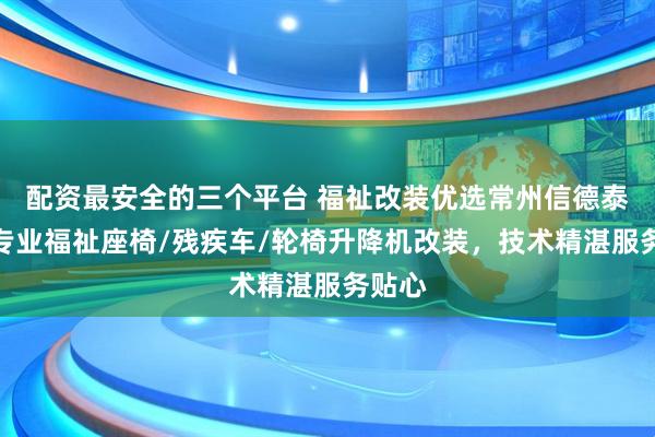 配资最安全的三个平台 福祉改装优选常州信德泰克，专业福祉座椅/残疾车/轮椅升降机改装，技术精湛服务贴心