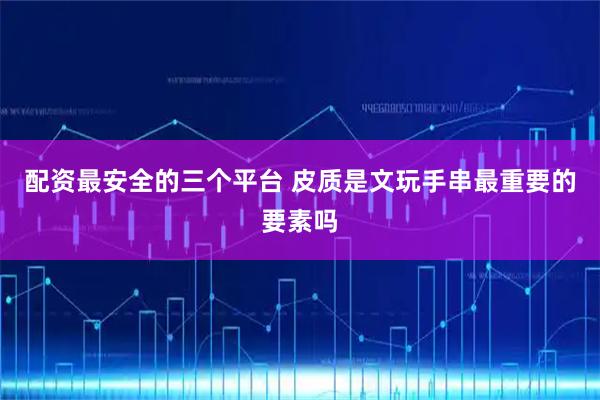 配资最安全的三个平台 皮质是文玩手串最重要的要素吗