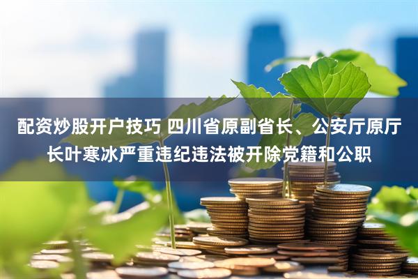 配资炒股开户技巧 四川省原副省长、公安厅原厅长叶寒冰严重违纪违法被开除党籍和公职
