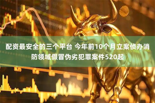 配资最安全的三个平台 今年前10个月立案侦办消防领域假冒伪劣犯罪案件520起