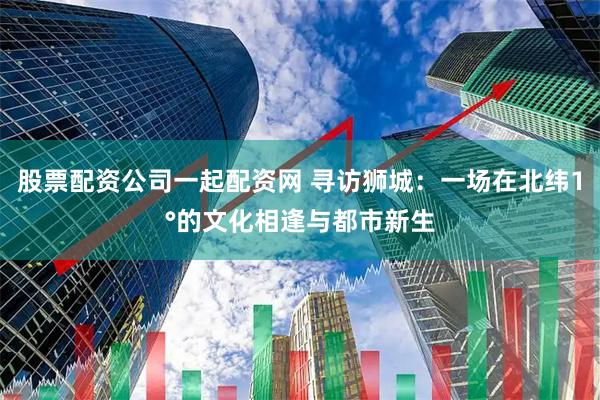 股票配资公司一起配资网 寻访狮城：一场在北纬1°的文化相逢与都市新生
