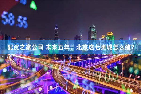 配资之家公司 未来五年，北京这七类城怎么建？