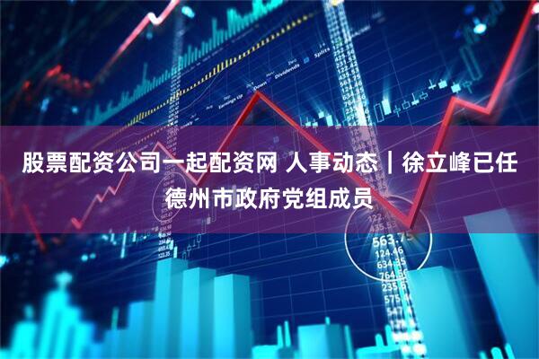 股票配资公司一起配资网 人事动态｜徐立峰已任德州市政府党组成员