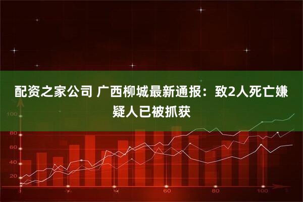 配资之家公司 广西柳城最新通报：致2人死亡嫌疑人已被抓获