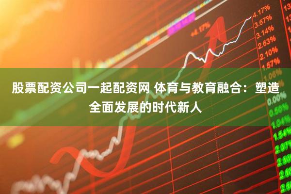 股票配资公司一起配资网 体育与教育融合：塑造全面发展的时代新人