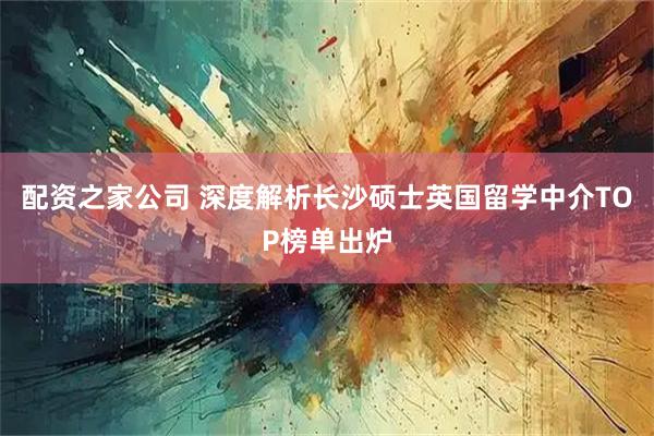 配资之家公司 深度解析长沙硕士英国留学中介TOP榜单出炉