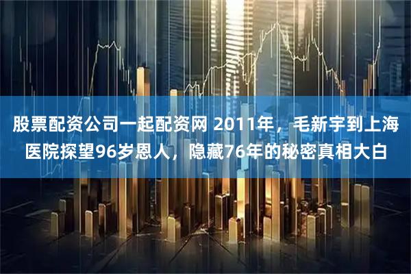 股票配资公司一起配资网 2011年，毛新宇到上海医院探望96岁恩人，隐藏76年的秘密真相大白