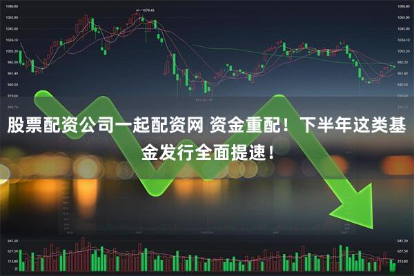股票配资公司一起配资网 资金重配！下半年这类基金发行全面提速！