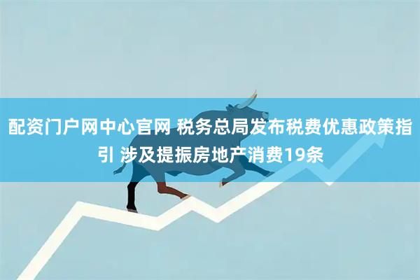配资门户网中心官网 税务总局发布税费优惠政策指引 涉及提振房地产消费19条