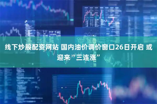 线下炒股配资网站 国内油价调价窗口26日开启 或迎来“三连涨”