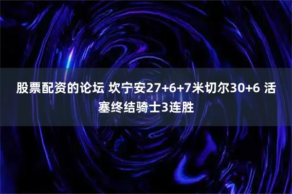 股票配资的论坛 坎宁安27+6+7米切尔30+6 活塞终结骑士3连胜