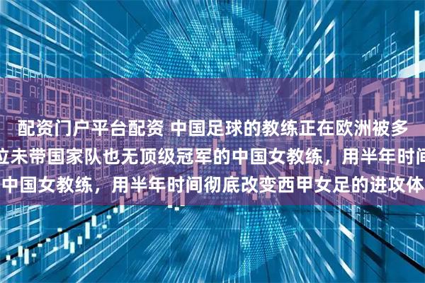 配资门户平台配资 中国足球的教练正在欧洲被多家俱乐部关注，她是一位未带国家队也无顶级冠军的中国女教练，用半年时间彻底改变西甲女足的进攻体系