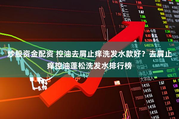 炒股资金配资 控油去屑止痒洗发水款好？去屑止痒控油蓬松洗发水排行榜
