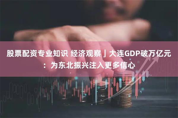 股票配资专业知识 经济观察｜大连GDP破万亿元：为东北振兴注入更多信心