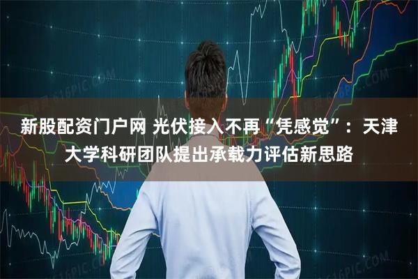 新股配资门户网 光伏接入不再“凭感觉”：天津大学科研团队提出承载力评估新思路