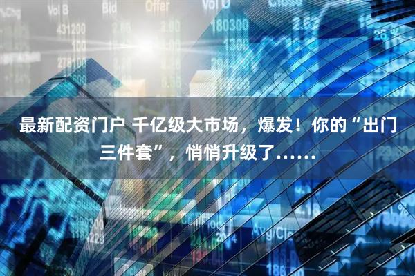 最新配资门户 千亿级大市场，爆发！你的“出门三件套”，悄悄升级了……