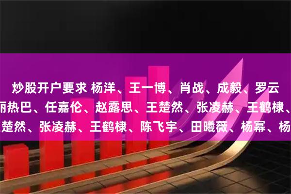 炒股开户要求 杨洋、王一博、肖战、成毅、罗云熙、檀健次、邓为、迪丽热巴、任嘉伦、赵露思、王楚然、张凌赫、王鹤棣、陈飞宇、田曦薇、杨幂、杨紫