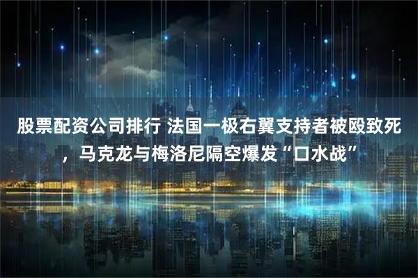 股票配资公司排行 法国一极右翼支持者被殴致死，马克龙与梅洛尼隔空爆发“口水战”