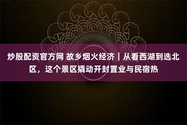 炒股配资官方网 故乡烟火经济｜从看西湖到选北区，这个景区撬动开封置业与民宿热