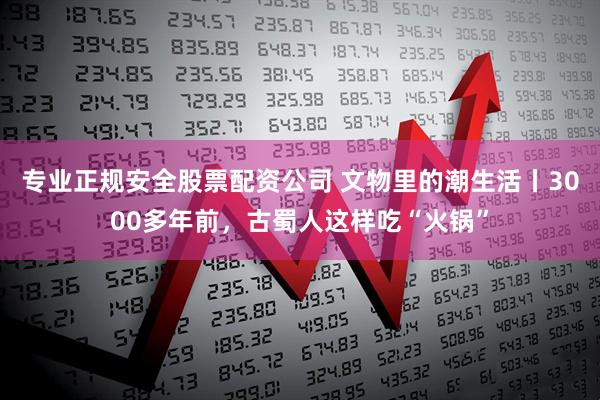 专业正规安全股票配资公司 文物里的潮生活丨3000多年前，古蜀人这样吃“火锅”