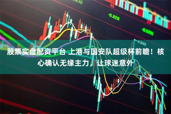 股票实盘配资平台 上港与国安队超级杯前瞻！核心确认无缘主力，让球迷意外