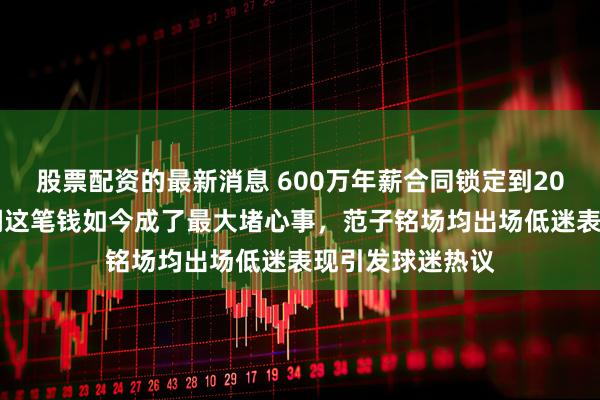 股票配资的最新消息 600万年薪合同锁定到2027年，北京首钢这笔钱如今成了最大堵心事，范子铭场均出场低迷表现引发球迷热议