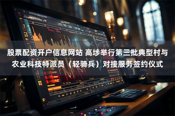 股票配资开户信息网站 高埗举行第三批典型村与农业科技特派员（轻骑兵）对接服务签约仪式