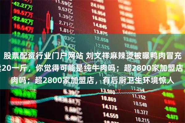 股票配资行业门户网站 刘文祥麻辣烫被曝鸭肉冒充牛肉猪肉！店员：才卖20一斤，你觉得可能是纯牛肉吗；超2800家加盟店，有后厨卫生环境惊人