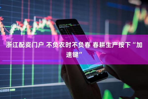浙江配资门户 不负农时不负春 春耕生产按下“加速键”