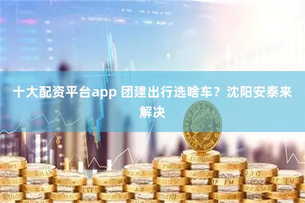 十大配资平台app 团建出行选啥车？沈阳安泰来解决