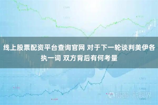 线上股票配资平台查询官网 对于下一轮谈判美伊各执一词 双方背后有何考量
