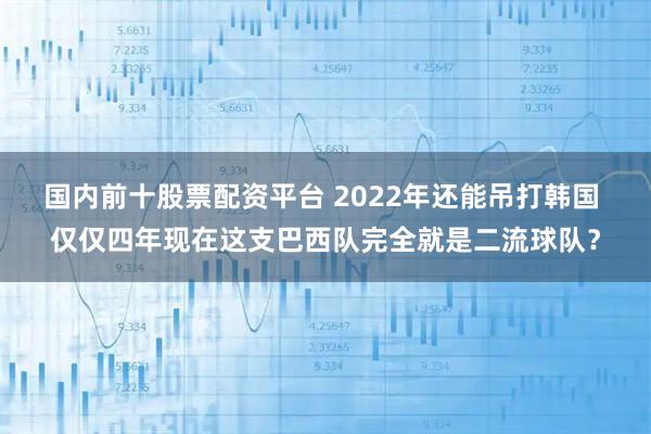 国内前十股票配资平台 2022年还能吊打韩国 仅仅四年现在这支巴西队完全就是二流球队？