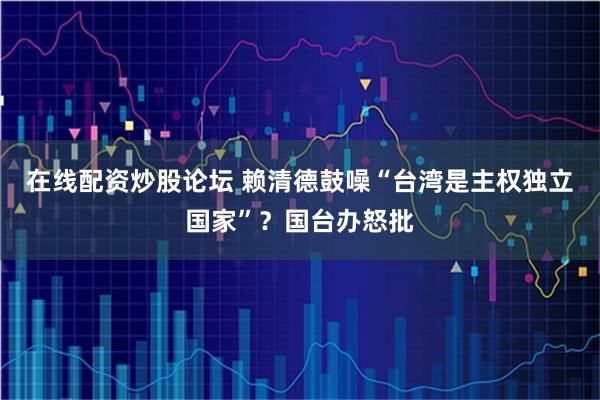 在线配资炒股论坛 赖清德鼓噪“台湾是主权独立国家”？国台办怒批