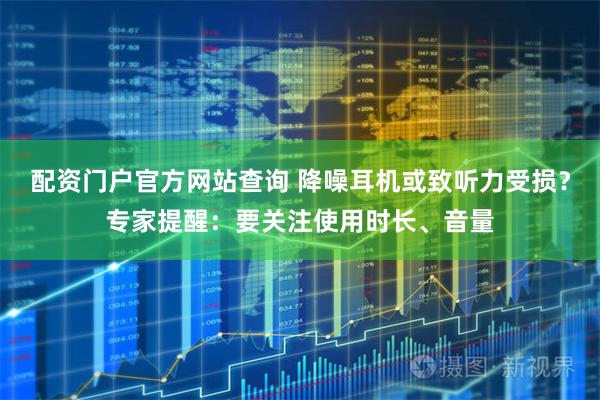 配资门户官方网站查询 降噪耳机或致听力受损?专家提醒:要关注使用时长、音量