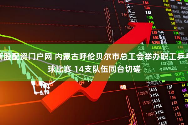 新股配资门户网 内蒙古呼伦贝尔市总工会举办职工乒乓球比赛 14支队伍同台切磋