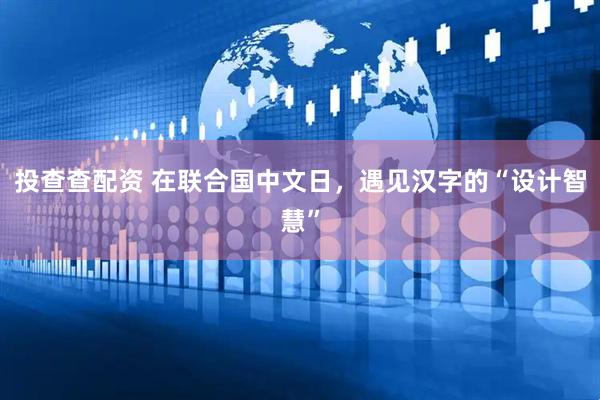 投查查配资 在联合国中文日，遇见汉字的“设计智慧”