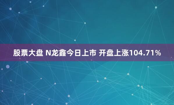 股票大盘 N龙鑫今日上市 开盘上涨104.71%