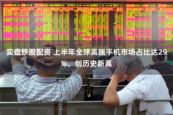 实盘炒股配资 上半年全球高端手机市场占比达29%，创历史新高
