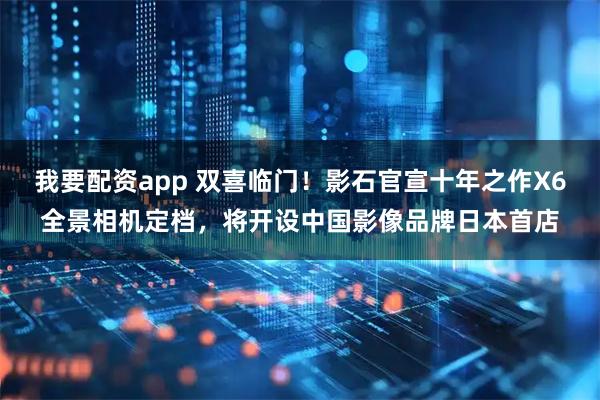 我要配资app 双喜临门！影石官宣十年之作X6全景相机定档，将开设中国影像品牌日本首店