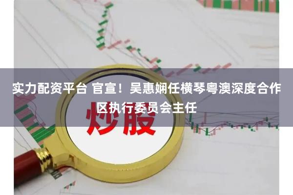 实力配资平台 官宣！吴惠娴任横琴粤澳深度合作区执行委员会主任